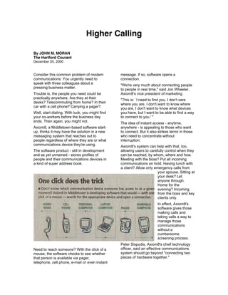 Higher Calling

By JOHN M. MORAN
The Hartford Courant
December 05, 2000


Consider this common problem of modern           message. If so, software opens a
communications: You urgently need to             connection.
speak with three colleagues about a
                                                 "We're very much about connecting people
pressing business matter.
                                                 to people in real time," said Jon Wheeler,
Trouble is, the people you need could be         Axiom8's vice president of marketing.
practically anywhere. Are they at their
                                                 "This is: `I need to find you. I don't care
desks? Telecommuting from home? In their
                                                 where you are, I don't want to know where
car with a cell phone? Carrying a pager?         you are, I don't want to know what devices
Well, start dialing. With luck, you might find   you have, but I want to be able to find a way
your co-workers before the business day          to connect to you.' "
ends. Then again, you might not.                 The idea of instant access - anytime,
Axiom8, a Middletown-based software start-       anywhere - is appealing to those who want
up, thinks it may have the solution in a new     to connect. But it also strikes terror in those
messaging system that reaches out to             who need to concentrate without
people regardless of where they are or what      interruption.
communications device they're using.             Axiom8's system can help with that, too,
The software product - still in development      allowing users to carefully control when they
and as yet unnamed - stores profiles of          can be reached, by whom, where and how.
people and their communications devices in       Meeting with the boss? Put all incoming
a kind of super address book.                    communications on hold. Having lunch with
                                                 a client? Allow only emergency calls from
                                                                        your spouse. Sitting at
                                                                        your desk? Let
                                                                        anyone through.
                                                                        Home for the
                                                                        evening? Incoming
                                                                        from the boss and key
                                                                        clients only.
                                                                         In effect, Axiom8's
                                                                         software gives those
                                                                         making calls and
                                                                         taking calls a way to
                                                                         manage those
                                                                         communications
                                                                         without a
                                                                         cumbersome
                                                                         screening process.
                                                 Peter Sispodis, Axiom8's chief technology
Need to reach someone? With the click of a       officer, said an effective communications
mouse, the software checks to see whether        system should go beyond "connecting two
that person is available via pager,              pieces of hardware together."
telephone, cell phone, e-mail or even instant
 