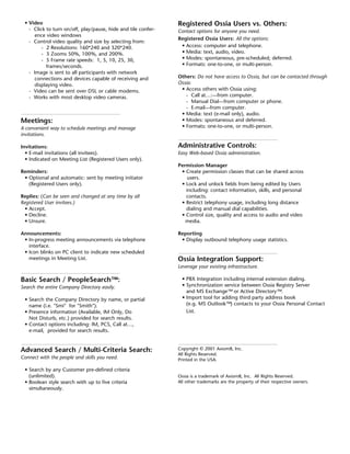 • Video                                                       Registered Ossia Users vs. Others:
   - Click to turn on/off, play/pause, hide and tile confer-   Contact options for anyone you need.
     ence video windows
                                                               Registered Ossia Users: All the options:
   - Control video quality and size by selecting from:
         - 2 Resolutions: 160*240 and 320*240.                  • Access: computer and telephone.
         - 3 Zooms 50%, 100%, and 200%.                         • Media: text, audio, video.
         - 5 Frame rate speeds: 1, 5, 10, 25, 30,               • Modes: spontaneous, pre-scheduled; deferred.
           frames/seconds.                                      • Formats: one-to-one, or multi-person.
   - Image is sent to all participants with network
     connections and devices capable of receiving and          Others: Do not have access to Ossia, but can be contacted through
     displaying video.                                         Ossia:
   - Video can be sent over DSL or cable modems.                • Access others with Ossia using:
   - Works with most desktop video cameras.                       - Call at…:—from computer.
                                                                  - Manual Dial—from computer or phone.
                                                                  - E-mail—from computer.
                                                                • Media: text (e-mail only), audio.
Meetings:                                                       • Modes: spontaneous and deferred.
A convenient way to schedule meetings and manage                • Formats: one-to-one, or multi-person.
invitations.

Invitations:                                                   Administrative Controls:
  • E-mail invitations (all invitees).                         Easy Web-based Ossia administration.
  • Indicated on Meeting List (Registered Users only).
                                                               Permission Manager
Reminders:                                                      • Create permission classes that can be shared across
 • Optional and automatic: sent by meeting initiator               users.
   (Registered Users only).                                     • Lock and unlock fields from being edited by Users
                                                                  including: contact information, skills, and personal
Replies: (Can be seen and changed at any time by all              contacts.
Registered User invitees.)                                      • Restrict telephony usage, including long distance
  • Accept.                                                       dialing and manual dial capabilities.
  • Decline.                                                    • Control size, quality and access to audio and video
  • Unsure.                                                       media.

Announcements:                                                 Reporting
 • In-progress meeting announcements via telephone              • Display outbound telephony usage statistics.
   interface.
 • Icon blinks on PC client to indicate new scheduled
   meetings in Meeting List.                                   Ossia Integration Support:
                                                               Leverage your existing infrastructure.

Basic Search / PeopleSearch™:                                    • PBX Integration including internal extension dialing.
Search the entire Company Directory easily.                      • Synchronization service between Ossia Registry Server
                                                                   and MS Exchange™ or Active Directory™.
 • Search the Company Directory by name, or partial              • Import tool for adding third party address book
   name (i.e. "Smi" for "Smith").                                  (e.g. MS Outlook™) contacts to your Ossia Personal Contact
 • Presence information (Available, IM Only, Do                    List.
   Not Disturb, etc.) provided for search results.
 • Contact options including: IM, PCS, Call at…,
   e-mail, provided for search results.


Advanced Search / Multi-Criteria Search:                       Copyright © 2001 Axiom8, Inc.
                                                               All Rights Reserved.
Connect with the people and skills you need.                   Printed in the USA.

 • Search by any Customer pre-defined criteria
   (unlimited).                                                Ossia is a trademark of Axiom8, Inc. All Rights Reserved.
 • Boolean style search with up to five criteria               All other trademarks are the property of their respective owners.
   simultaneously.
 