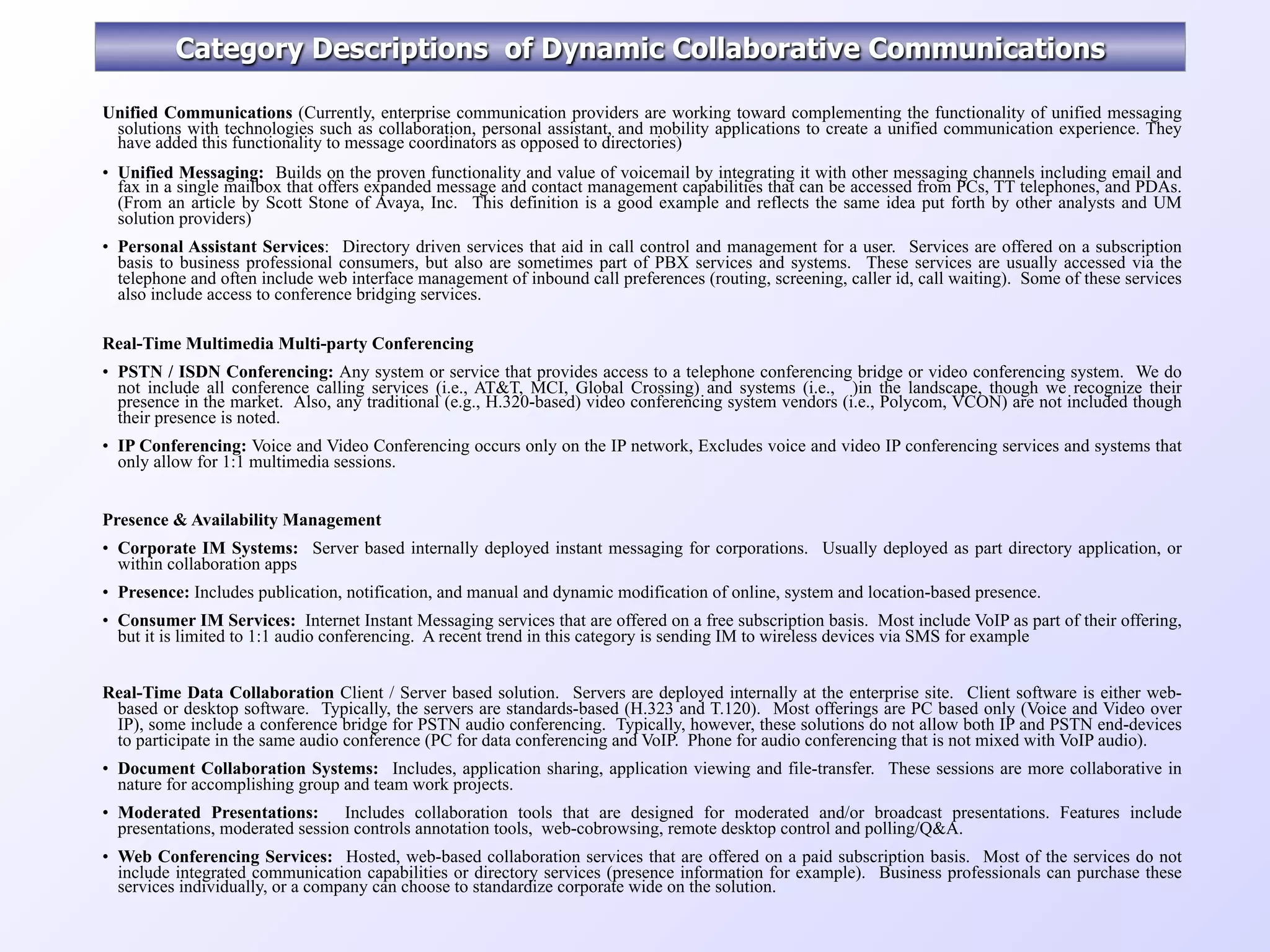 Category Descriptions of Dynamic Collaborative Communications

Unified Communications (Currently, enterprise communication providers are working toward complementing the functionality of unified messaging
 solutions with technologies such as collaboration, personal assistant, and mobility applications to create a unified communication experience. They
 have added this functionality to message coordinators as opposed to directories)
• Unified Messaging: Builds on the proven functionality and value of voicemail by integrating it with other messaging channels including email and
  fax in a single mailbox that offers expanded message and contact management capabilities that can be accessed from PCs, TT telephones, and PDAs.
  (From an article by Scott Stone of Avaya, Inc. This definition is a good example and reflects the same idea put forth by other analysts and UM
  solution providers)
• Personal Assistant Services: Directory driven services that aid in call control and management for a user. Services are offered on a subscription
  basis to business professional consumers, but also are sometimes part of PBX services and systems. These services are usually accessed via the
  telephone and often include web interface management of inbound call preferences (routing, screening, caller id, call waiting). Some of these services
  also include access to conference bridging services.

Real-Time Multimedia Multi-party Conferencing
• PSTN / ISDN Conferencing: Any system or service that provides access to a telephone conferencing bridge or video conferencing system. We do
  not include all conference calling services (i.e., AT&T, MCI, Global Crossing) and systems (i.e., )in the landscape, though we recognize their
  presence in the market. Also, any traditional (e.g., H.320-based) video conferencing system vendors (i.e., Polycom, VCON) are not included though
  their presence is noted.
• IP Conferencing: Voice and Video Conferencing occurs only on the IP network, Excludes voice and video IP conferencing services and systems that
  only allow for 1:1 multimedia sessions.


Presence & Availability Management
• Corporate IM Systems: Server based internally deployed instant messaging for corporations. Usually deployed as part directory application, or
  within collaboration apps
• Presence: Includes publication, notification, and manual and dynamic modification of online, system and location-based presence.
• Consumer IM Services: Internet Instant Messaging services that are offered on a free subscription basis. Most include VoIP as part of their offering,
  but it is limited to 1:1 audio conferencing. A recent trend in this category is sending IM to wireless devices via SMS for example


Real-Time Data Collaboration Client / Server based solution. Servers are deployed internally at the enterprise site. Client software is either web-
 based or desktop software. Typically, the servers are standards-based (H.323 and T.120). Most offerings are PC based only (Voice and Video over
 IP), some include a conference bridge for PSTN audio conferencing. Typically, however, these solutions do not allow both IP and PSTN end-devices
 to participate in the same audio conference (PC for data conferencing and VoIP. Phone for audio conferencing that is not mixed with VoIP audio).
• Document Collaboration Systems: Includes, application sharing, application viewing and file-transfer. These sessions are more collaborative in
  nature for accomplishing group and team work projects.
• Moderated Presentations: Includes collaboration tools that are designed for moderated and/or broadcast presentations. Features include
  presentations, moderated session controls annotation tools, web-cobrowsing, remote desktop control and polling/Q&A.
• Web Conferencing Services: Hosted, web-based collaboration services that are offered on a paid subscription basis. Most of the services do not
  include integrated communication capabilities or directory services (presence information for example). Business professionals can purchase these
  services individually, or a company can choose to standardize corporate wide on the solution.
 