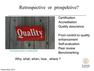 Retrospective or prospective?

                                                   Certification
                                                   Accreditation
                                                   Quality assurance

                                                   From control to quality
                                                   enhancement
                                                   Self-evaluation
                                                   Peer review
           Some rights reserved by dieselbug2007
                                                   Benchmarking
                     Why, what, when, how , where ?


Ossiannilsson 2012
 