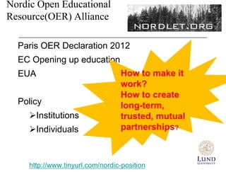 Nordic Open Educational
Resource(OER) Alliance

  Paris OER Declaration 2012
  EC Opening up education
  EUA                             How to make it
                                  work?
                                  How to create
  Policy                          long-term,
     Institutions                trusted, mutual
     Individuals                 partnerships?



     http://www.tinyurl.com/nordic-position
 