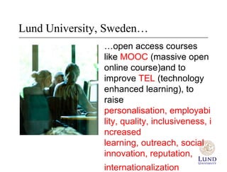 Lund University, Sweden…
               …open access courses
               like MOOC (massive open
               online course)and to
               improve TEL (technology
               enhanced learning), to
               raise personalisation,
               employability, quality,
               inclusiveness, increased
               learning, outreach, social
               innovation, reputation,
               internationalization
 