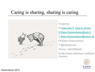 Caring is sharing, sharing is caring

                                  Footprints
                                  W:www.oulu.fi; www.lu.se/ced
                                  E:Ebba.Ossiannilsson@oulu.fi
                                  E:Ebba.Ossiannilsson@ced.lu.se
                                  FB:Ebba Ossiannilsson
                                  T:@EbbaOssian
                                  Phone: +4670995448
                                  S:http://www.slideshare.net/Ebba
                                  Ossiann




Ossiannilsson 2013
 