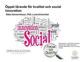 Öppet lärande för kvalitet och social
innovation
Ebba Ossiannilsson, PhD, Lund Universitet
Ossiannilsson (2012) Benchmarking
(e)-learning in higher education,
Doctoral dissertation, Oulu University,
Finland
 
