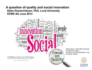A question of quality and social innovation
Ebba Ossiannilsson, PhD, Lund University
EFMD 4th June 2013
Ossiannilsson (2012) Benchmarking
(e)-learning in higher
education, Doctoral dissertation, Oulu
University, Finland
 