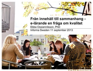 Från innehåll till sammanhang -
e-lärande en fråga om kvalitet
Ebba Ossiannilsson, PhD
Informa Sweden 11 september 2013
 