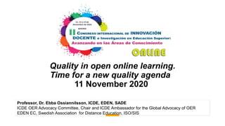 Quality in open online learning.
Time for a new quality agenda
11 November 2020
Professor, Dr. Ebba Ossiannilsson, ICDE, EDEN, SADE
ICDE OER Advocacy Committee, Chair and ICDE Ambassador for the Global Advocacy of OER
EDEN EC, Swedish Association for Distance Education, ISO/SIS
 