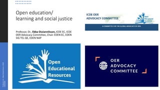 Open education/
learning and social justice
Professor, Dr., Ebba Ossiannilsson, ICDE EC, ICDE
OER Advocacy Committee, Chair. EDEN EC, EDEN
SIG TEL QE, EDEN NAP
Professor,Dr.,EbbaOssiannilsson_CO20
22022020
 