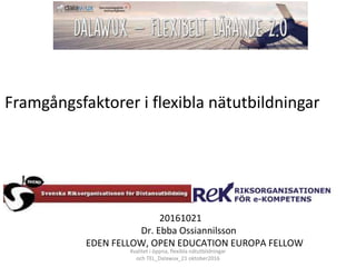 20161021
Dr. Ebba Ossiannilsson
EDEN FELLOW, OPEN EDUCATION EUROPA FELLOW
Framgångsfaktorer i flexibla nätutbildningar
Kvalitet i öppna, flexibla nätutbildningar
och TEL_Dalawux_21 oktober2016
 