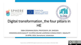 Digital transformation_the four pillars in
HE
EBBA OSSIANNILSSON, PROFESSOR, DR. SWEDEN
OSSIANNILSSON QUALITY IN OPEN ONLINE LEARNING CONSULTANCY, I4QUALITY
24 APRIL 2024, Samarkand, Uzbekistan
Ossiannilsson_SPHERE TAM_Digital transformation_the four pillars in HE 24 April 2024
 