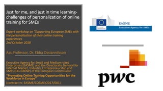 Just for me, and just in time learning-
challenges of personalization of online
training for SMEs
Expert workshop on “Supporting European SMEs with
the personalisation of their online training
experiences
2nd October 2018
Ass.Professor, Dr. Ebba Ossiannilsson
Executive Agency for Small and Medium-sized
Enterprises (EASME) and the Directorate General for
Internal Market, Industry, Entrepreneurship and
SMEs (DG GROW) of the European Commission
“Promoting Online Training Opportunities for the
Workforce in Europe”
(contract nr. EASME/COSME/2017/001).
 