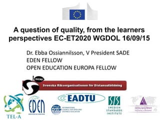Dr. Ebba Ossiannilsson, V President SADE
EDEN FELLOW
OPEN EDUCATION EUROPA FELLOW
A question of quality, from the learners
perspectives EC-ET2020 WGDOL 16/09/15
 