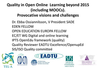 Dr. Ebba Ossiannilsson, V President SADE
EDEN FELLOW
OPEN EDUCATION EUROPA FELLOW
EC/ET WG Digital and online learning
IPTS OpenEdu framework (quality)
Quality Reviewer EADTU Excellence/OpenupEd
SIS/ISO Quality committeé
Quality in Open Online Learning beyond 2015
(including MOOCs).
Provocative visions and challenges
 