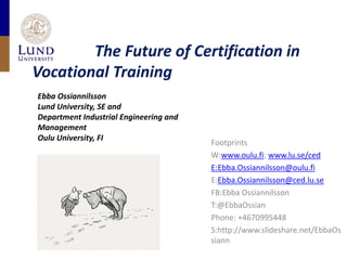                 The Future of Certification in VocationalTraining Ebba Ossiannilsson Lund University, SE and  Department Industrial Engineering and Management Oulu University, FI Footprints W:www.oulu.fi; www.lu.se/ced E:Ebba.Ossiannilsson@oulu.fi E:Ebba.Ossiannilsson@ced.lu.se FB:Ebba Ossiannilsson T:@EbbaOssian Phone: +4670995448 S:http://www.slideshare.net/EbbaOssiann 