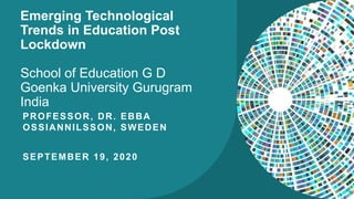 Emerging Technological
Trends in Education Post
Lockdown
School of Education G D
Goenka University Gurugram
India
PROFESSOR, DR. EBBA
OSSIANNILSSON, SWEDEN
SEPTEMBER 19, 2020
 