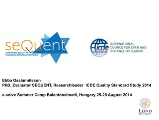 Ebba Ossiannilsson 
PhD, Evaluator SEQUENT, Researchleader ICDE Quality Standard Study 2014 
e-solve Summer Camp Balantonalmadi, Hungary 25-28 August 2014 
 