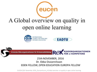 25th	NOVEMBER,	2016	
Dr.	Ebba	Ossiannilsson
EDEN	FELLOW,	OPEN	EDUCATION	EUROPA	FELLOW
A Global overview on quality in
open online learning
EUCEN	25th	November	2016_Ossiannilsson_A	Global	overview	on quality	in	open	online	learning
 