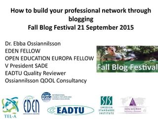 Dr. Ebba Ossiannilsson
EDEN FELLOW
OPEN EDUCATION EUROPA FELLOW
V President SADE
EADTU Quality Reviewer
Ossiannilsson QOOL Consultancy
How to build your professional network through
blogging
Fall Blog Festival 21 September 2015
 