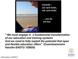 " We must engage in a fundamental transformation
of our education and training systems
And we need to fully exploit the potential that open
and flexible education offers" (Commissionaire
Vassilio EADTU 120929)
Ossiannilsson_FSA2014
 