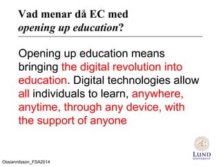 Vad menar då EC med
opening up education?
Opening up education means
bringing the digital revolution into
education. Digital technologies allow
all individuals to learn, anywhere,
anytime, through any device, with
the support of anyone
Ossiannilsson_FSA2014
 