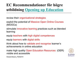 EC Recommendationer för högre
utbildning Opening up Education
review their organisational strategies
exploit the potential of Massive Open Online Courses
(MOOCs)
stimulate innovative learning practices such as blended
learning
equip teachers with high digital competences
equip learners with digital skills
think about how to validate and recognise learner’s
achievements in online education
make high quality Open Education Resources (OER)
visible and accessible
Ossiannilsson_FSA2014
 