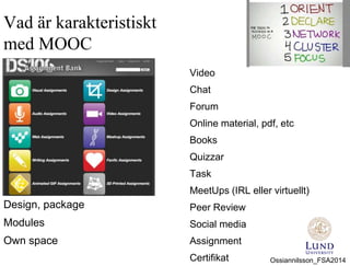 Vad är karakteristiskt
med MOOC
Video
Chat
Forum
Online material, pdf, etc
Books
Quizzar
Task
MeetUps (IRL eller virtuellt)
Peer Review
Social media
Assignment
Certifikat
Design, package
Modules
Own space
Ossiannilsson_FSA2014
 