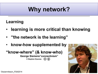 Learning
• learning is more critical than knowing
• “the network is the learning”
• know-how supplemented by
“know-where” (& know-who)
Why network?
George Siemens“connectivism”
© Stephen Downes
Ossiannilsson_FSA2014
 