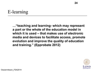 E-learning
24
…“teaching and learning- which may represent
a part or the whole of the education model in
which it is used – that makes use of electronic
media and devices to facilitate access, promote
evolution and improve the quality of education
and training.” (Epprobate 2012)
Ossiannilsson_FSA2014
 