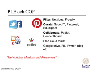PLE och COP
Filter; Netvibes, Freedly
Curate; ScoopIT, Pinterest,
Educlipper
Collaborate; Padlet,
Conceptboard
Free cloud tools:
Google drive, FB, Twitter, Blog
etc
”Networking, Mentors and Prosumers”
Ossiannilsson_FSA2014
 