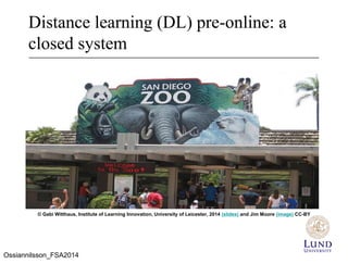 Distance learning (DL) pre-online: a
closed system
© Gabi Witthaus, Institute of Learning Innovation, University of Leicester, 2014 (slides) and Jim Moore (image) CC-BY
Ossiannilsson_FSA2014
 