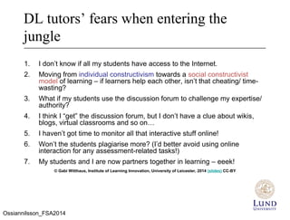 DL tutors’ fears when entering the
jungle
1. I don’t know if all my students have access to the Internet.
2. Moving from individual constructivism towards a social constructivist
model of learning – if learners help each other, isn’t that cheating/ time-
wasting?
3. What if my students use the discussion forum to challenge my expertise/
authority?
4. I think I “get” the discussion forum, but I don’t have a clue about wikis,
blogs, virtual classrooms and so on…
5. I haven’t got time to monitor all that interactive stuff online!
6. Won’t the students plagiarise more? (I’d better avoid using online
interaction for any assessment-related tasks!)
7. My students and I are now partners together in learning – eeek!
© Gabi Witthaus, Institute of Learning Innovation, University of Leicester, 2014 (slides) CC-BY
Ossiannilsson_FSA2014
 