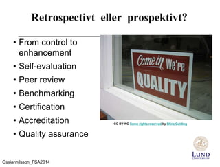 Retrospectivt eller prospektivt?
• From control to
enhancement
• Self-evaluation
• Peer review
• Benchmarking
• Certification
• Accreditation
• Quality assurance
CC BY-NC Some rights reserved by Shira Golding
Ossiannilsson_FSA2014
 