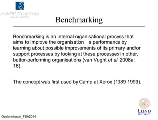 Benchmarking
Benchmarking is an internal organisational process that
aims to improve the organisation´s performance by
learning about possible improvements of its primary and/or
support processes by looking at these processes in other,
better-performing organisations (van Vught et al. 2008a:
16).
The concept was first used by Camp at Xerox (1989 1993).
Ossiannilsson_FSA2014
 