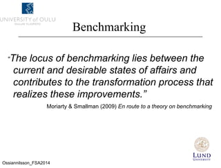 Benchmarking
“The locus of benchmarking lies between the
current and desirable states of affairs and
contributes to the transformation process that
realizes these improvements.”
Moriarty & Smallman (2009) En route to a theory on benchmarking
Ossiannilsson_FSA2014
 