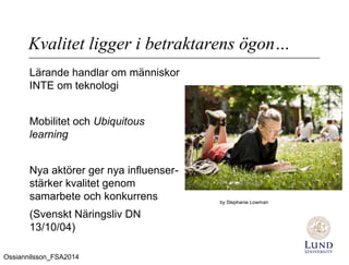Kvalitet ligger i betraktarens ögon…
Lärande handlar om människor
INTE om teknologi
Mobilitet och Ubiquitous
learning
Nya aktörer ger nya influenser-
stärker kvalitet genom
samarbete och konkurrens
(Svenskt Näringsliv DN
13/10/04)
by Stephanie Lowman
Ossiannilsson_FSA2014
 
