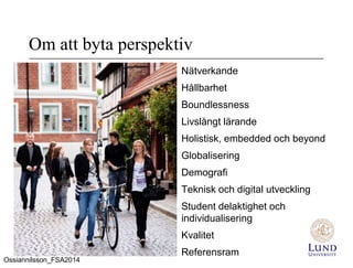 Om att byta perspektiv
Nätverkande
Hållbarhet
Boundlessness
Livslångt lärande
Holistisk, embedded och beyond
Globalisering
Demografi
Teknisk och digital utveckling
Student delaktighet och
individualisering
Kvalitet
Referensram
Ossiannilsson_FSA2014
 