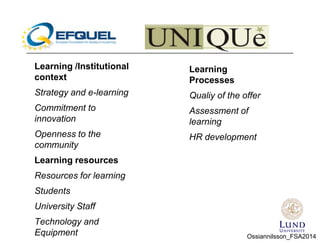 Learning /Institutional
context
Strategy and e-learning
Commitment to
innovation
Openness to the
community
Learning resources
Resources for learning
Students
University Staff
Technology and
Equipment
Learning
Processes
Qualiy of the offer
Assessment of
learning
HR development
Ossiannilsson_FSA2014
 