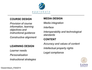 COURSE DESIGN
Provision of course
information, learning
objectives and
instructional guidance
Constructive alignment
LEARNING DESIGN
Learner needs
Personalisation
Instructional strategies
MEDIA DESIGN
Media integration
Interface
Interoperability and technological
standards
CONTENT
Accuracy and values of content
Intellectual property rights
Legal compliance
Ossiannilsson_FSA2014
 