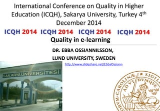 International Conference on Quality in Higher
Education (ICQH), Sakarya University, Turkey 4th
December 2014
Quality in e-learning
DR. EBBA OSSIANNILSSON
LUND UNIVERSITY, SWEDEN
http://www.slideshare.net/EbbaOssiann
 