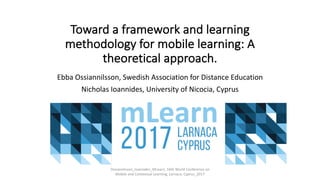 Toward	a	framework	and	learning	
methodology	for	mobile	learning:	A	
theoretical	approach.
Ebba	Ossiannilsson,	Swedish	Association	for	Distance Education
Nicholas	Ioannides,	University	of Nicocia,	Cyprus
Ossiannilsson_Ioannides_MLearn,	16th	World	Conference	on	
Mobile	and	Contextual Learning,	Larnaca,	Cyprus_2017
 