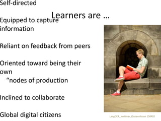 Learners are …
Self-directed
Equipped to capture
information
Reliant on feedback from peers
Oriented toward being their
own
“nodes of production
Inclined to collaborate
Global digital citizens LangOER_ webinar_Ossiannilsson 150402
 