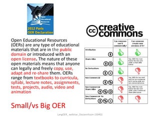 Open Educational Resources
(OERs) are any type of educational
materials that are in the public
domain or introduced with an
open license. The nature of these
open materials means that anyone
can legally and freely copy, use,
adapt and re-share them. OERs
range from textbooks to curricula,
syllabi, lecture notes, assignments,
tests, projects, audio, video and
animation
Small/vs Big OER
LangOER_ webinar_Ossiannilsson 150402
 