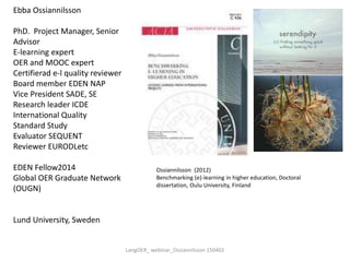 Ebba Ossiannilsson
PhD. Project Manager, Senior
Advisor
E-learning expert
OER and MOOC expert
Certifierad e-l quality reviewer
Board member EDEN NAP
Vice President SADE, SE
Research leader ICDE
International Quality
Standard Study
Evaluator SEQUENT
Reviewer EURODLetc
EDEN Fellow2014
Global OER Graduate Network
(OUGN)
Lund University, Sweden
Ossiannilsson (2012)
Benchmarking (e)-learning in higher education, Doctoral
dissertation, Oulu University, Finland
LangOER_ webinar_Ossiannilsson 150402
 