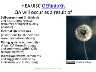 HEA/JISC OERinfoKit
QA will occur as a result of
Self-assessment (individuals
and institutions release
resources of highest quality
possible)
Internal QA processes
(institutions to QA their own
resources before release)
Rating systems (community-
driven QA through ratings
and comments within OER
release platform)
Individual review (comments
and suggestions made by
individuals and institutions) HEA/JISC InfoKit
LangOER_ webinar_Ossiannilsson 150402
 