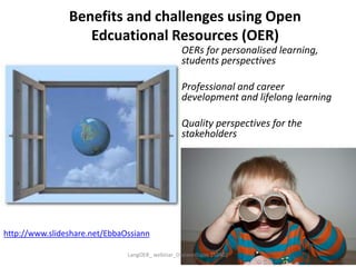 Benefits and challenges using Open
Edcuational Resources (OER)
OERs for personalised learning,
students perspectives
Professional and career
development and lifelong learning
Quality perspectives for the
stakeholders
http://www.slideshare.net/EbbaOssiann
LangOER_ webinar_Ossiannilsson 150402
 