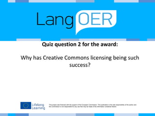 This project was financed with the support of the European Commission. This publication is the sole responsibility of the author and
the Commission is not responsible for any use that may be made of the information contained therein.
Quiz question 2 for the award:
Why has Creative Commons licensing being such
success?
 