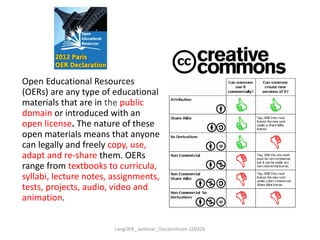 Open Educational Resources
(OERs) are any type of educational
materials that are in the public
domain or introduced with an
open license. The nature of these
open materials means that anyone
can legally and freely copy, use,
adapt and re-share them. OERs
range from textbooks to curricula,
syllabi, lecture notes, assignments,
tests, projects, audio, video and
animation.
LangOER_ webinar_Ossiannilsson 150326
 