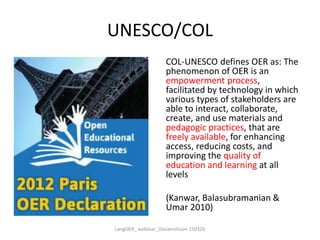 UNESCO/COL
COL-UNESCO defines OER as: The
phenomenon of OER is an
empowerment process,
facilitated by technology in which
various types of stakeholders are
able to interact, collaborate,
create, and use materials and
pedagogic practices, that are
freely available, for enhancing
access, reducing costs, and
improving the quality of
education and learning at all
levels
(Kanwar, Balasubramanian &
Umar 2010)
LangOER_ webinar_Ossiannilsson 150326
 