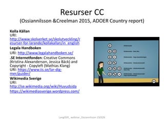 Resurser CC
(Ossiannilsson &Creelman 2015, ADOER Country report)
Kolla Källan
URI:
http://www.skolverket.se/skolutveckling/r
esurser-for-larande/kollakallan/in_english
Legala Handboken
URI: http://www.legalahandboken.se/
.SE Internetfonden: Creative Commons
(Kristina Alexanderson, Jessica Bäck) and
Copyright - Copyleft (Mathias Klang)
URI: https://www.iis.se/lar-dig-
mer/guider/
Wikimedia Sverige
URI:
http://se.wikimedia.org/wiki/Huvudsida
https://wikimediasverige.wordpress.com/
LangOER_ webinar_Ossiannilsson 150326
 