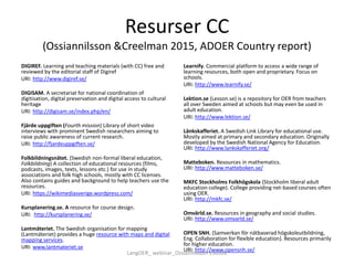 Resurser CC
(Ossiannilsson &Creelman 2015, ADOER Country report)
DIGIREF. Learning and teaching materials (with CC) free and
reviewed by the editorial staff of Digiref
URI: http://www.digiref.se/
DIGISAM. A secretariat for national coordination of
digitisation, digital preservation and digital access to cultural
heritage
URI: http://digisam.se/index.php/en/
Fjärde uppgiften (Fourth mission) Library of short video
interviews with prominent Swedish researchers aiming to
raise public awareness of current research.
URI: http://fjardeuppgiften.se/
Folkbildningsnätet. (Swedish non-formal liberal education,
Folkbildning) A collection of educational resources (films,
podcasts, images, texts, lessons etc.) for use in study
associations and folk high schools, mostly with CC licenses.
Also contains guides and background to help teachers use the
resources.
URI: https://wikimediasverige.wordpress.com/
Kursplanering.se. A resource for course design.
URI: http://kursplanering.se/
Lantmäteriet. The Swedish organisation for mapping
(Lantmäteriet) provides a huge resource with maps and digital
mapping services.
URI: www.lantmateriet.se
Learnify. Commercial platform to access a wide range of
learning resources, both open and proprietary. Focus on
schools.
URI: http://www.learnify.se/
Lektion.se (Lesson.se) is a repository for OER from teachers
all over Sweden aimed at schools but may even be used in
adult education.
URI: http://www.lektion.se/
Länkskafferiet. A Swedish Link Library for educational use.
Mostly aimed at primary and secondary education. Originally
developed by the Swedish National Agency for Education.
URI: http://www.lankskafferiet.org/
Matteboken. Resources in mathematics.
URI: http://www.matteboken.se/
MKFC Stockholms Folkhögskola (Stockholm liberal adult
education college). College providing net-based courses often
using OER.
URI: http://mkfc.se/
Omvärld.se. Resources in geography and social studies.
URI: http://www.omvarld.se/
OPEN SNH. (Samverkan för nätbaserad högskoleutbildning,
Eng. Collaboration for flexible education). Resources primarily
for higher education.
URI: http://www.opensnh.se/
LangOER_ webinar_Ossiannilsson 150326
 